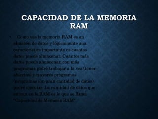 CAPACIDAD DE LA MEMORIA
RAM
• Como ves la memoria RAM es un
almacén de datos y lógicamente una
característica importante es cuantos
datos puede almacenar. Cuantos más
datos pueda almacenar, con más
programas podré trabajar a la vez (tener
abiertos) y mayores programas
(programas con gran cantidad de datos)
podré ejecutar. La cantidad de datos que
entran en la RAM es lo que se llama
"Capacidad de Memoria RAM".
 