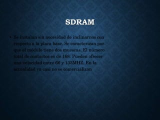 SDRAM
• Se instalan sin necesidad de inclinarnos con
respecto a la placa base. Se caracterizan por
que el módulo tiene dos muescas. El número
total de contactos es de 168. Pueden ofrecer
una velocidad entre 66 y 133MHZ. En la
actualidad ya casi no se comercializan
 