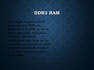 DDR3 RAM
• Actualmente la memoria RAM
mas usada es la DDR3 una
progresión de las DDR, son las de
tercera generación, lógicamente
con mayor velocidad de
transferencia de los datos que las
otras DDR, pero también un menor
consumo de energía. Su velocidad
puede llegar a ser 2 veces mayor
que la DDR2.
 