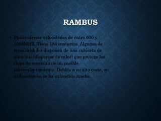 RAMBUS
• Puede ofrecer velocidades de entre 600 y
1066MHZ. Tiene 184 contactos. Algunos de
estos módulos disponen de una cubierta de
aluminio (dispersor de calor) que protege los
chips de memoria de un posible
sobrecalentamiento. Debído a su alto coste, su
utilización no se ha extendido mucho.
 