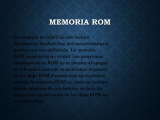 MEMORIA ROM
• Es memoria no volátil de solo lectura.
Igualmente, también hay dos características a
destacar en esta definición. La memoria
ROM es memoria no volátil: Los programas
almacenados en ROM no se pierden al apagar
el ordenador, sino que se mantienen impresos
en los chips ROM durante toda su existencia
además la memoria ROM es, como su nombre
indica, memoria de solo lectura; es decir los
programas almacenados en los chips ROM son
inmodificables
 
