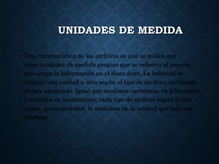 UNIDADES DE MEDIDA
• Una característica de los archivos es que se miden con
unas unidades de medida propias que se refieren al espacio
que ocupa la información en el disco duro. Lo habitual es
utilizar una unidad u otra según el tipo de archivo, utilizando
el más apropiado. Igual que medimos carreteras en kilómetros
y muebles en centímetros, cada tipo de archivo según lo que
ocupa, por comodidad, lo medimos en la unidad que más nos
interesa.
 