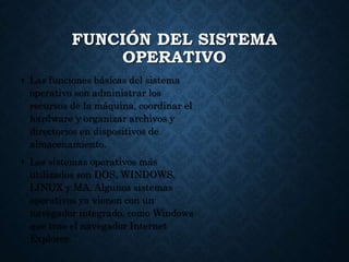 FUNCIÓN DEL SISTEMA
OPERATIVO
• Las funciones básicas del sistema
operativo son administrar los
recursos de la máquina, coordinar el
hardware y organizar archivos y
directorios en dispositivos de
almacenamiento.
• Los sistemas operativos más
utilizados son DOS, WINDOWS,
LINUX y MA. Algunos sistemas
operativos ya vienen con un
navegador integrado, como Windows
que trae el navegador Internet
Explorer.
 