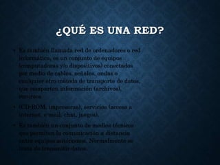 ¿QUÉ ES UNA RED?
• Es también llamada red de ordenadores o red
informática, es un conjunto de equipos
(computadoras y/o dispositivos) conectados
por medio de cables, señales, ondas o
cualquier otro método de transporte de datos,
que comparten información (archivos),
recursos
• (CD-ROM, impresoras), servicios (acceso a
internet, e-mail, chat, juegos).
• Es también un conjunto de medios técnicos
que permiten la comunicación a distancia
entre equipos autónomos. Normalmente se
trata de transmitir datos.
 