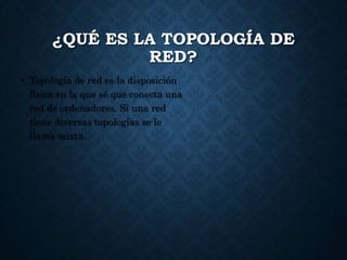 ¿QUÉ ES LA TOPOLOGÍA DE
RED?
• Topología de red es la disposición
física en la que sé que conecta una
red de ordenadores. Si una red
tiene diversas topologías se le
llama mixta.
 