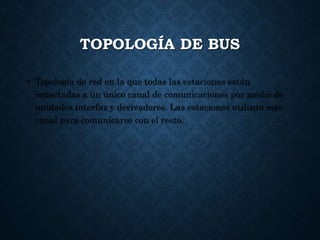 TOPOLOGÍA DE BUS
• Topología de red en la que todas las estaciones están
conectadas a un único canal de comunicaciones por medio de
unidades interfaz y derivadores. Las estaciones utilizan este
canal para comunicarse con el resto.
 