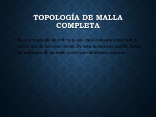 TOPOLOGÍA DE MALLA
COMPLETA
• Es una topología de red en la que cada nodo esa conectado a
uno o más de los otros nodos. De esta manera es posible llevar
los mensajes de un nodo a otro por diferentes caminos.
 