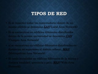 TIPOS DE RED
• Si se conectan todas las computadoras dentro de un
mismo edificio se denomina LAN (Local Area Network)
• Si se encuentran en edificios diferentes distribuidos
dentro de la misma universidad se denomina CAN
(Campus Area Network)
• si se encuentran en edificios diferentes distribuidos en
distancias no superiores al ámbito urbano, MAN
(Metropolitan Area Network)
• Si están instalados en edificios diferentes de la misma o
distinta localidad, provincia o país, WAN (Wide Area
Network).
 