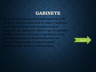 GABINETE
• Es uno de los elementos más importantes de la PC,
ya que su principal tarea es la de alojar y mantener
en su interior los diversos dispositivos que la
componen. Es importante, debido a que no cualquier
gabinete sirve para cualquier computadora, y esto
es porque cada una de las motherboards y sus
procesadores necesitan de requerimientos
específicos para un buen funcionamiento.
tipos
 
