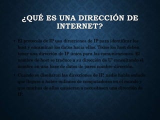 ¿QUÉ ES UNA DIRECCIÓN DE
INTERNET?
• El protocolo de IP usa direcciones de IP para identificar los
host y encaminar los datos hacia ellos. Todos los host deben
tener una dirección de IP única para las comunicaciones. El
nombre de host se traduce a su dirección de U' consultando el
nombre en una base de datos de pares nombre-dirección.
• Cuando se diseñaron las direcciones de IP, nadie había soñado
que llegase a haber millones de computadoras en el mundo y
que muchas de ellas quisieran o necesitasen una dirección de
IP.
 
