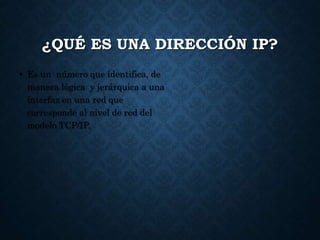¿QUÉ ES UNA DIRECCIÓN IP?
• Es un número que identifica, de
manera lógica y jerárquica a una
interfaz en una red que
corresponde al nivel de red del
modelo TCP/IP.
 