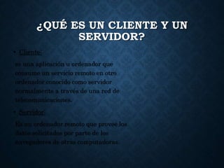¿QUÉ ES UN CLIENTE Y UN
SERVIDOR?
• Cliente:
es una aplicación u ordenador que
consume un servicio remoto en otro
ordenador conocido como servidor
normalmente a través de una red de
telecomunicaciones.
• Servidor:
Es un ordenador remoto que provee los
datos solicitados por parte de los
navegadores de otras computadoras.
 