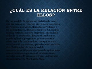¿CUÁL ES LA RELACIÓN ENTRE
ELLOS?
Es un modelo de aplicación distribuida en el
que las tareas se reparten entre los proveedores
de recursos o servicios, llamados servidores, y
los demandantes, llamados clientes. Un cliente
realiza peticiones a otro programa, el servidor,
quien le da respuesta. Esta idea también se
puede aplicar a programas que se ejecutan
sobre una sola computadora, aunque es más
ventajosa en un sistema operativo multiusuario
distribuido a través de una red de
computadoras. Algunos ejemplos de aplicaciones
computacionales que usen el modelo cliente-
servidor son el Correo electrónico, un Servidor
de impresión y la Word Wide Web.
 