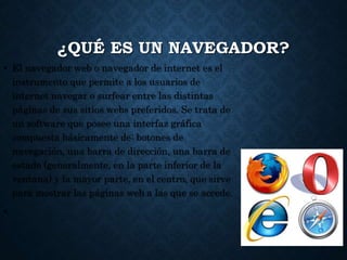 ¿QUÉ ES UN NAVEGADOR?
• El navegador web o navegador de internet es el
instrumento que permite a los usuarios de
internet navegar o surfear entre las distintas
páginas de sus sitios webs preferidos. Se trata de
un software que posee una interfaz gráfica
compuesta básicamente de: botones de
navegación, una barra de dirección, una barra de
estado (generalmente, en la parte inferior de la
ventana) y la mayor parte, en el centro, que sirve
para mostrar las páginas web a las que se accede.
•
 