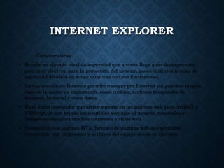 INTERNET EXPLORER
Características
• Brinda un elevado nivel de seguridad que a veces llega a ser desesperante
pero muy efectivo, para la protección del usuario, posee distintos niveles de
seguridad dividido en zonas cada una con sus limitaciones.
• La exploración de Inérvate permite navegar por Internet sin guardar ningún
dato de la sesión de exploración, como cookies, archivos temporales de
Internet, historial y otros datos.
• Es el único navegador que ofrece soporte en las páginas web para ActiveX y
VBScript, lo que brinda indiscutibles ventajas al usuario, esenciales e
indispensables para muchas empresas y sitios web.
• Compatible con paginas HTA, formato de páginas web que permiten
interactuar con programas y archivos del equipo donde se ejecuten.
 