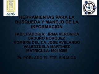HERRAMIENTAS PARA LA
BÚSQUEDA Y MANEJO DE LA
INFORMACIÓN
FACILITADOR(A): IRMA VERONICA
ORDUÑO BORQUEZ
NOMBRE DEL T.A:JOSE AVELARDO
VALENZUELA MARTINEZ
MATRICULA:16010308
EL POBLADO EL FTE. SINALOA
 
