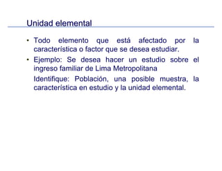 Unidad elementalUnidad elemental
• Todo elemento que está afectado por la
característica o factor que se desea estudiar.
• Ejemplo: Se desea hacer un estudio sobre el
ingreso familiar de Lima Metropolitana
Identifique: Población, una posible muestra, la
característica en estudio y la unidad elemental.
 