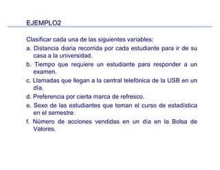 EJEMPLO2EJEMPLO2
Clasificar cada una de las siguientes variables:
a. Distancia diaria recorrida por cada estudiante para ir de su
casa a la universidad.
b. Tiempo que requiere un estudiante para responder a un
examen.
c. Llamadas que llegan a la central telefónica de la USB en un
día.
d. Preferencia por cierta marca de refresco.
e. Sexo de las estudiantes que toman el curso de estadística
en el semestre.
f. Número de acciones vendidas en un día en la Bolsa de
Valores.
 