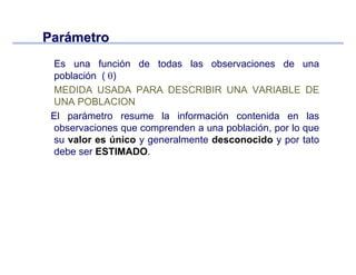 ParParáámetrometro
Es una función de todas las observaciones de una
población ( θ)
MEDIDA USADA PARA DESCRIBIR UNA VARIABLE DE
UNA POBLACION
El parámetro resume la información contenida en las
observaciones que comprenden a una población, por lo que
su valor es único y generalmente desconocido y por tato
debe ser ESTIMADO.
 