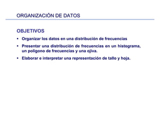 ORGANIZACIORGANIZACIÓÓN DE DATOSN DE DATOS
OBJETIVOS
Organizar los datos en una distribución de frecuencias
Presentar una distribución de frecuencias en un histograma,
un polígono de frecuencias y una ojiva.
Elaborar e interpretar una representación de tallo y hoja.
 