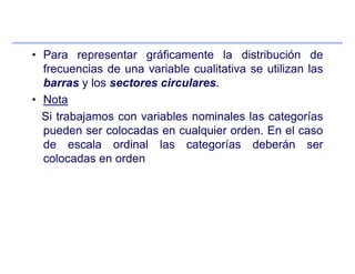 • Para representar gráficamente la distribución de
frecuencias de una variable cualitativa se utilizan las
barras y los sectores circulares.
• Nota
Si trabajamos con variables nominales las categorías
pueden ser colocadas en cualquier orden. En el caso
de escala ordinal las categorías deberán ser
colocadas en orden
 