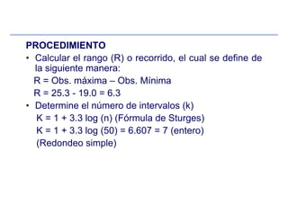 PROCEDIMIENTO
• Calcular el rango (R) o recorrido, el cual se define de
la siguiente manera:
R = Obs. máxima – Obs. Mínima
R = 25.3 - 19.0 = 6.3
• Determine el número de intervalos (k)
K = 1 + 3.3 log (n) (Fórmula de Sturges)
K = 1 + 3.3 log (50) = 6.607 = 7 (entero)
(Redondeo simple)
 