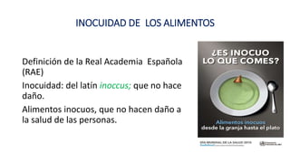 INOCUIDAD DE LOS ALIMENTOS
Definición de la Real Academia Española
(RAE)
Inocuidad: del latín inoccus; que no hace
daño.
Alimentos inocuos, que no hacen daño a
la salud de las personas.
 
