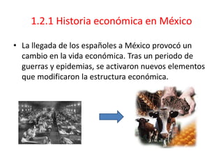 1.2.1 Historia económica en México
• La llegada de los españoles a México provocó un
cambio en la vida económica. Tras un periodo de
guerras y epidemias, se activaron nuevos elementos
que modificaron la estructura económica.
 