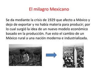 El milagro Mexicano
Se da mediante la crisis de 1929 que afecto a México y
dejo de exportar y no había materia para producir; por
lo cual surgió la idea de un nuevo modelo económico
basado en la producción. Fue esto el cambio de un
México rural a una nación moderna e industrializada.
 