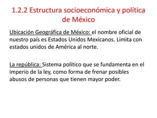 1.2.2 Estructura socioeconómica y política
de México
Ubicación Geográfica de México: el nombre oficial de
nuestro país es Estados Unidos Mexicanos. Limita con
estados unidos de América al norte.
La república: Sistema político que se fundamenta en el
imperio de la ley, como forma de frenar posibles
abusos de personas que tienen mayor poder.
 
