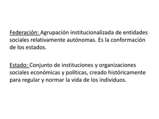 Federación: Agrupación institucionalizada de entidades
sociales relativamente autónomas. Es la conformación
de los estados.
Estado: Conjunto de instituciones y organizaciones
sociales económicas y políticas, creado históricamente
para regular y normar la vida de los individuos.
 