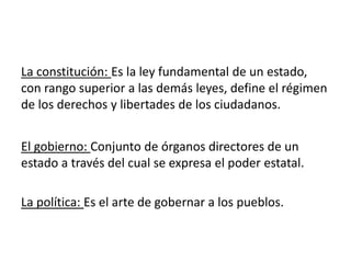 La constitución: Es la ley fundamental de un estado,
con rango superior a las demás leyes, define el régimen
de los derechos y libertades de los ciudadanos.
El gobierno: Conjunto de órganos directores de un
estado a través del cual se expresa el poder estatal.
La política: Es el arte de gobernar a los pueblos.
 