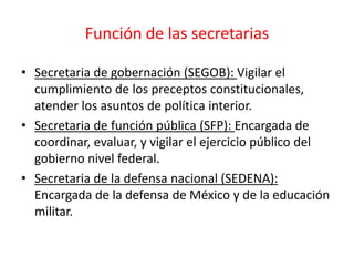 Función de las secretarias
• Secretaria de gobernación (SEGOB): Vigilar el
cumplimiento de los preceptos constitucionales,
atender los asuntos de política interior.
• Secretaria de función pública (SFP): Encargada de
coordinar, evaluar, y vigilar el ejercicio público del
gobierno nivel federal.
• Secretaria de la defensa nacional (SEDENA):
Encargada de la defensa de México y de la educación
militar.
 