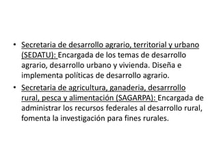 • Secretaria de desarrollo agrario, territorial y urbano
(SEDATU): Encargada de los temas de desarrollo
agrario, desarrollo urbano y vivienda. Diseña e
implementa políticas de desarrollo agrario.
• Secretaria de agricultura, ganaderia, desarrrollo
rural, pesca y alimentación (SAGARPA): Encargada de
administrar los recursos federales al desarrollo rural,
fomenta la investigación para fines rurales.
 