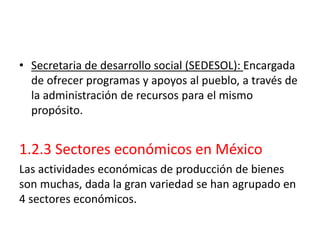 • Secretaria de desarrollo social (SEDESOL): Encargada
de ofrecer programas y apoyos al pueblo, a través de
la administración de recursos para el mismo
propósito.
1.2.3 Sectores económicos en México
Las actividades económicas de producción de bienes
son muchas, dada la gran variedad se han agrupado en
4 sectores económicos.
 