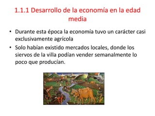 1.1.1 Desarrollo de la economía en la edad
media
• Durante esta época la economía tuvo un carácter casi
exclusivamente agrícola
• Solo habían existido mercados locales, donde los
siervos de la villa podían vender semanalmente lo
poco que producían.
 