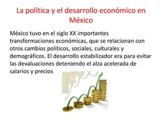 La política y el desarrollo económico en
México
México tuvo en el siglo XX importantes
transformaciones económicas, que se relacionan con
otros cambios políticos, sociales, culturales y
demográficos. El desarrollo estabilizador era para evitar
las devaluaciones deteniendo el alza acelerada de
salarios y precios
 
