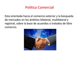 Política Comercial
Esta orientada hacia el comercio exterior y la búsqueda
de mercados en los ámbitos bilateral, multilateral y
regional, sobre la base de acuerdos o tratados de libre
comercio.
 