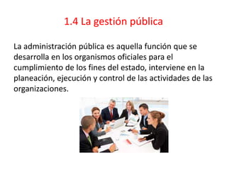 1.4 La gestión pública
La administración pública es aquella función que se
desarrolla en los organismos oficiales para el
cumplimiento de los fines del estado, interviene en la
planeación, ejecución y control de las actividades de las
organizaciones.
 
