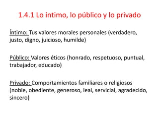 1.4.1 Lo íntimo, lo público y lo privado
Íntimo: Tus valores morales personales (verdadero,
justo, digno, juicioso, humilde)
Público: Valores éticos (honrado, respetuoso, puntual,
trabajador, educado)
Privado: Comportamientos familiares o religiosos
(noble, obediente, generoso, leal, servicial, agradecido,
sincero)
 