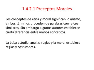 1.4.2.1 Preceptos Morales
Los conceptos de ética y moral significan lo mismo,
ambos términos proceden de palabras con raíces
similares. Sin embargo algunos autores establecen
cierta diferencia entre ambos conceptos.
La ética estudia, analiza reglas y la moral establece
reglas y costumbres.
 
