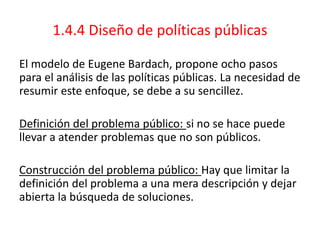 1.4.4 Diseño de políticas públicas
El modelo de Eugene Bardach, propone ocho pasos
para el análisis de las políticas públicas. La necesidad de
resumir este enfoque, se debe a su sencillez.
Definición del problema público: si no se hace puede
llevar a atender problemas que no son públicos.
Construcción del problema público: Hay que limitar la
definición del problema a una mera descripción y dejar
abierta la búsqueda de soluciones.
 
