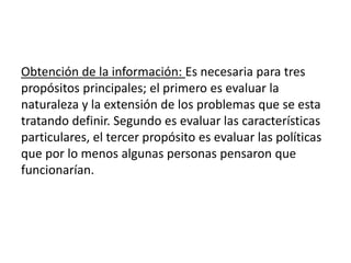 Obtención de la información: Es necesaria para tres
propósitos principales; el primero es evaluar la
naturaleza y la extensión de los problemas que se esta
tratando definir. Segundo es evaluar las características
particulares, el tercer propósito es evaluar las políticas
que por lo menos algunas personas pensaron que
funcionarían.
 