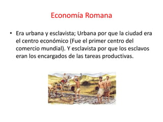 Economía Romana
• Era urbana y esclavista; Urbana por que la ciudad era
el centro económico (Fue el primer centro del
comercio mundial). Y esclavista por que los esclavos
eran los encargados de las tareas productivas.
 