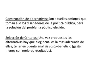 Construcción de alternativas: Son aquellas acciones que
toman el o los diseñadores de la política pública, para
la solución del problema público elegido.
Selección de Criterios: Una vez propuestas las
alternativas hay que elegir cual es la mas adecuada de
ellas, tener en cuenta análisis costo-beneficio (gastar
menos con mejores resultados).
 