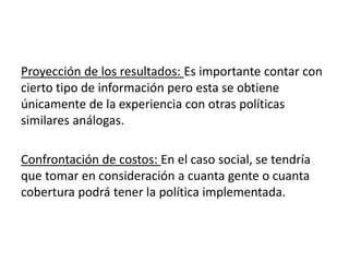 Proyección de los resultados: Es importante contar con
cierto tipo de información pero esta se obtiene
únicamente de la experiencia con otras políticas
similares análogas.
Confrontación de costos: En el caso social, se tendría
que tomar en consideración a cuanta gente o cuanta
cobertura podrá tener la política implementada.
 