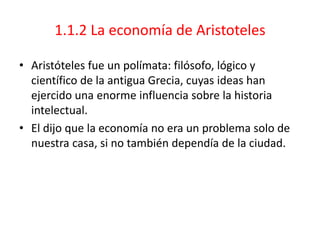 1.1.2 La economía de Aristoteles
• Aristóteles fue un polímata: filósofo, lógico y
científico de la antigua Grecia, cuyas ideas han
ejercido una enorme influencia sobre la historia
intelectual.
• El dijo que la economía no era un problema solo de
nuestra casa, si no también dependía de la ciudad.
 