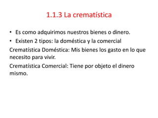 1.1.3 La crematística
• Es como adquirimos nuestros bienes o dinero.
• Existen 2 tipos: la doméstica y la comercial
Crematística Doméstica: Mis bienes los gasto en lo que
necesito para vivir.
Crematística Comercial: Tiene por objeto el dinero
mismo.
 