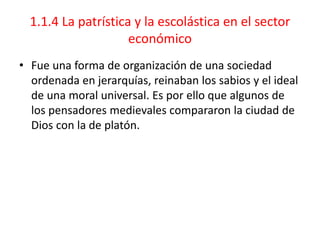 1.1.4 La patrística y la escolástica en el sector
económico
• Fue una forma de organización de una sociedad
ordenada en jerarquías, reinaban los sabios y el ideal
de una moral universal. Es por ello que algunos de
los pensadores medievales compararon la ciudad de
Dios con la de platón.
 