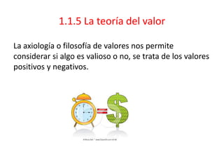 1.1.5 La teoría del valor
La axiología o filosofía de valores nos permite
considerar si algo es valioso o no, se trata de los valores
positivos y negativos.
 